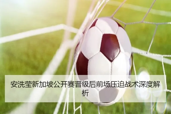 安洗莹新加坡公开赛晋级后前场压迫战术深度解析
